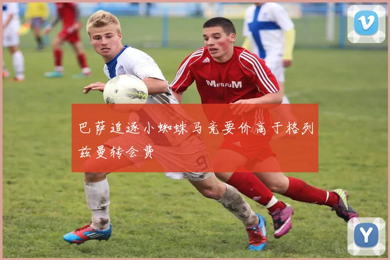 巴萨追逐小蜘蛛马竞要价高于格列兹曼转会费