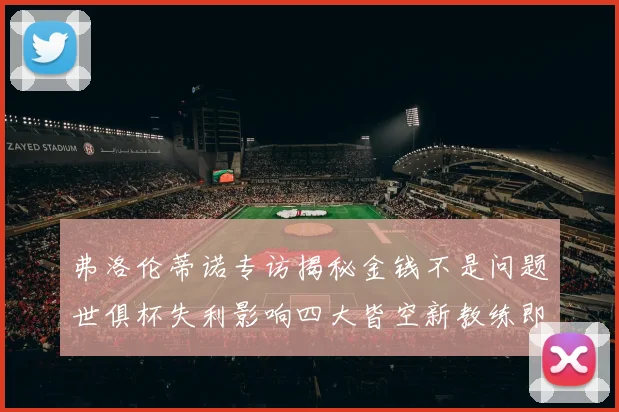 弗洛伦蒂诺专访揭秘金钱不是问题世俱杯失利影响四大皆空新教练即将到来