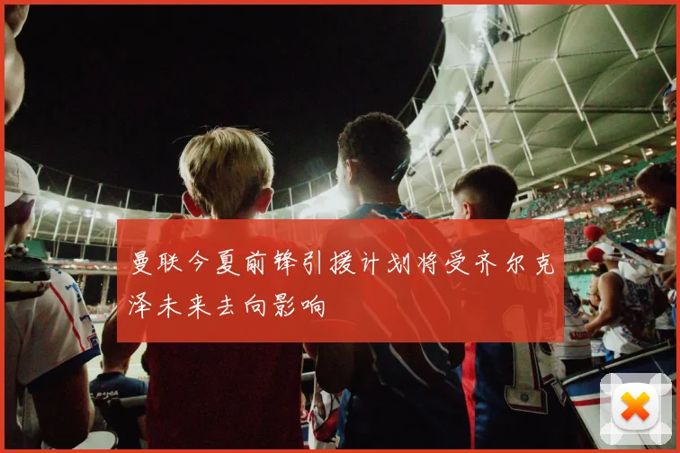 曼联今夏前锋引援计划将受齐尔克泽未来去向影响