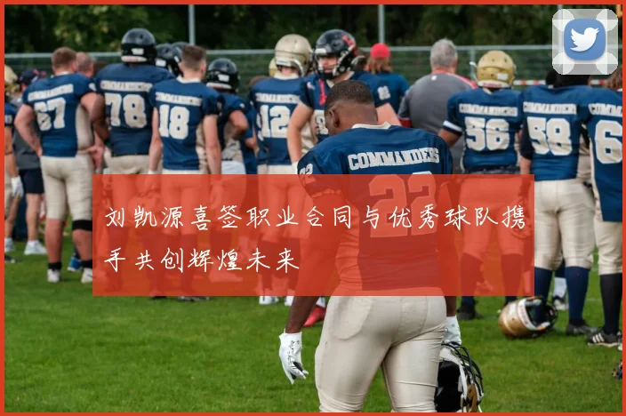 刘凯源喜签职业合同与优秀球队携手共创辉煌未来