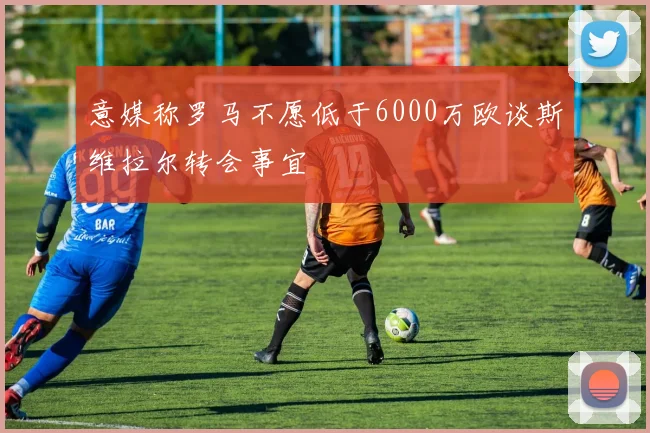 意媒称罗马不愿低于6000万欧谈斯维拉尔转会事宜