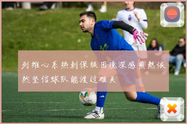 列维心系热刺保级困境深感煎熬依然坚信球队能渡过难关