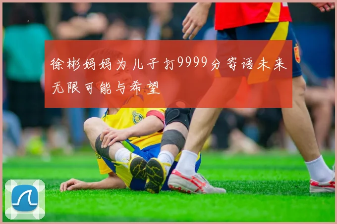 徐彬妈妈为儿子打9999分寄语未来无限可能与希望