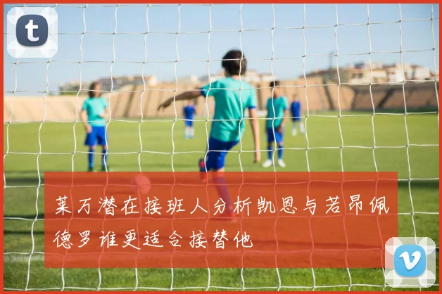 莱万潜在接班人分析凯恩与若昂佩德罗谁更适合接替他
