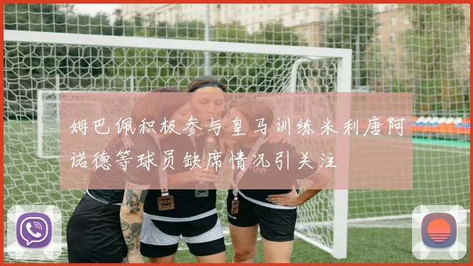 姆巴佩积极参与皇马训练米利唐阿诺德等球员缺席情况引关注