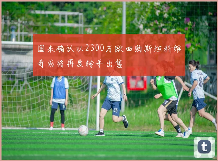 国米确认以2300万欧回购斯坦科维奇或将再度转手出售