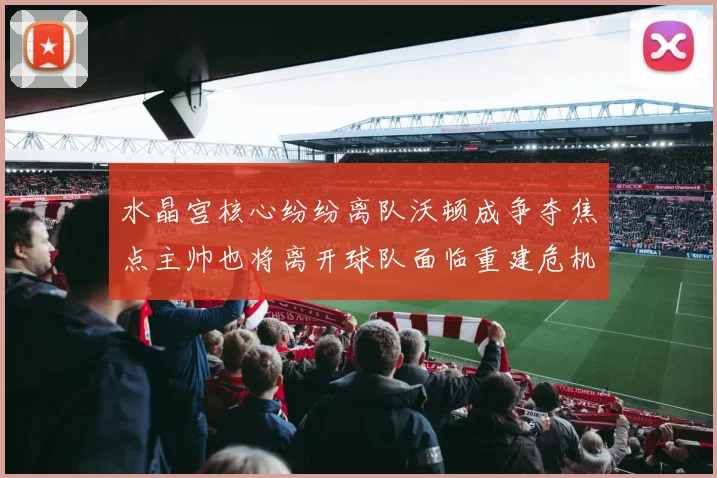 水晶宫核心纷纷离队沃顿成争夺焦点主帅也将离开球队面临重建危机