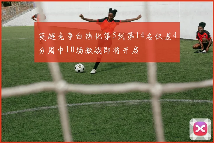 英超竞争白热化第5到第14名仅差4分周中10场激战即将开启
