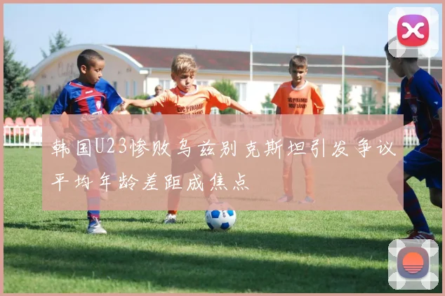 韩国U23惨败乌兹别克斯坦引发争议平均年龄差距成焦点
