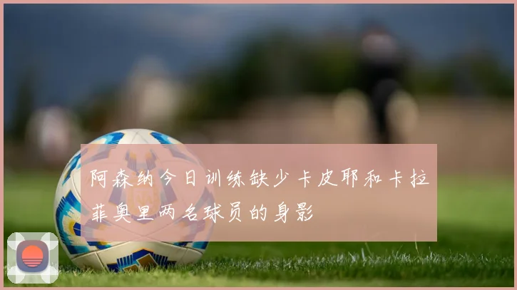 阿森纳今日训练缺少卡皮耶和卡拉菲奥里两名球员的身影