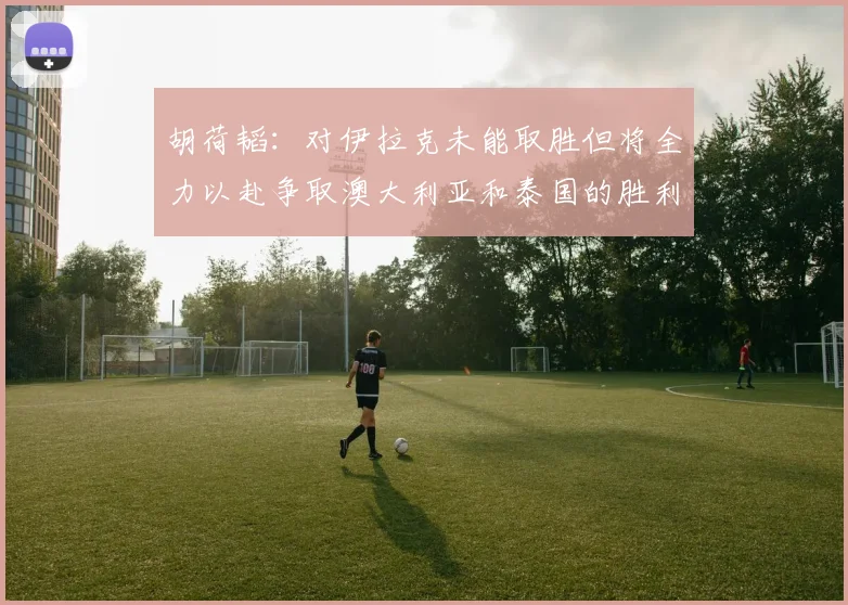 胡荷韬：对伊拉克未能取胜但将全力以赴争取澳大利亚和泰国的胜利