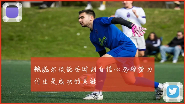 鲍威尔谈低谷时刻自信心态称努力付出是成功的关键