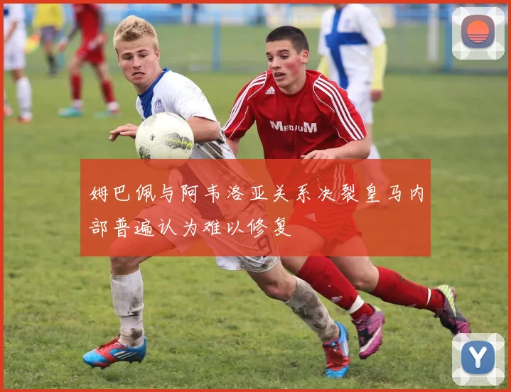 姆巴佩与阿韦洛亚关系决裂皇马内部普遍认为难以修复