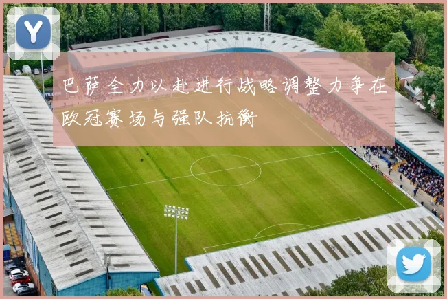 巴萨全力以赴进行战略调整力争在欧冠赛场与强队抗衡