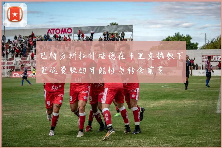 巴特分析拉什福德在卡里克执教下重返曼联的可能性与转会前景