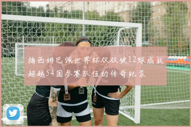 梅西姆巴佩世界杯双双破12球成就超越54国参赛队伍的传奇纪录